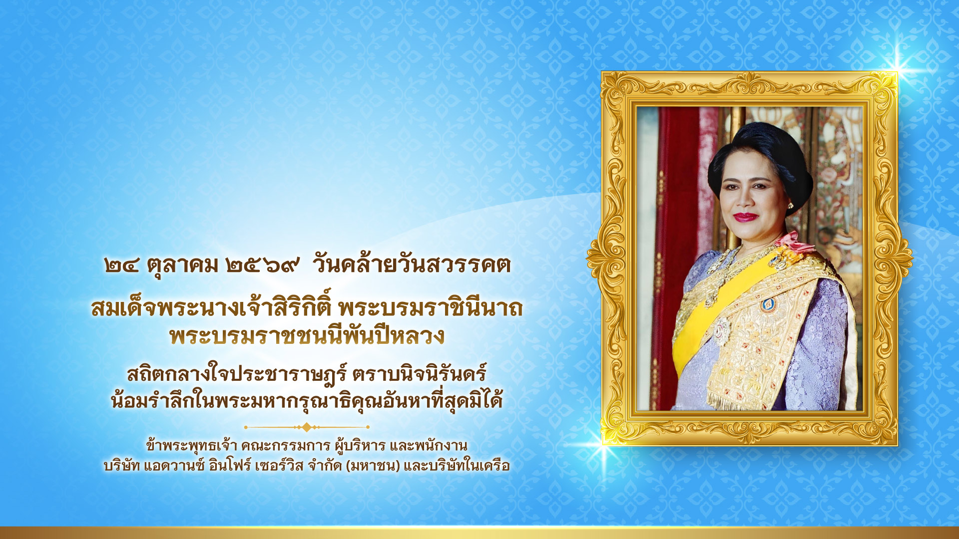 ๒๔ ตุลาคม ๒๕๖๙ วันคล้ายวันสวรรคต สมเด็จพระนางเจ้าสิริกิติ์ พระบรมราชินีนาถ พระบรมราชชนนีพันปีหลวง สถิตกลางใจประชาราษฎร์ ตราบนิจนิรันดร์ น้อมรำลึกในพระมหากรุณาธิคุณอันหาที่สุดมิได้ ข้าพระพุทธเจ้า คณะกรรมการ ผู้บริหาร และพนักงาน บริษัท แอดวานซ์ อินโฟร์ เซอร์วิส จำกัด (มหาชน) และบริษัทในเครือ